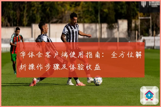 华体会客户端使用指南：全方位解析操作步骤及体验收益