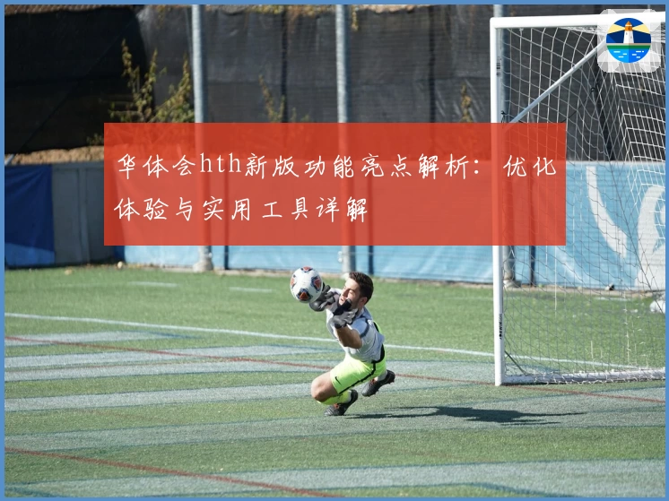 华体会hth新版功能亮点解析：优化体验与实用工具详解