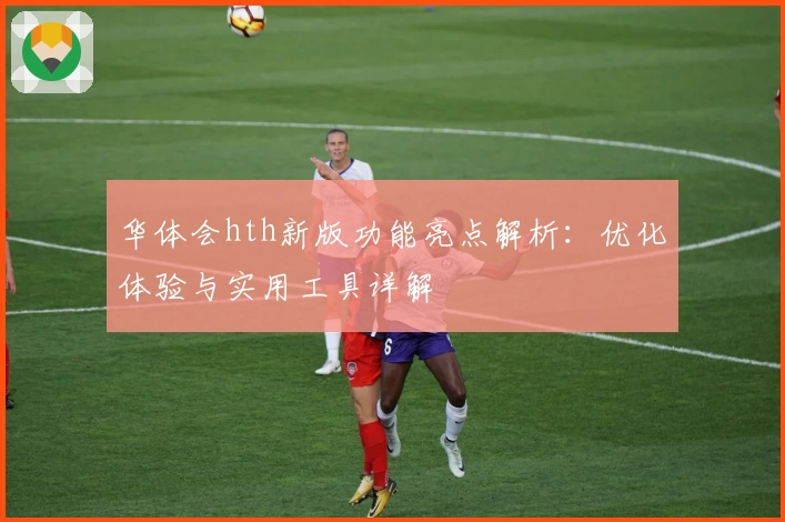 华体会hth新版功能亮点解析：优化体验与实用工具详解