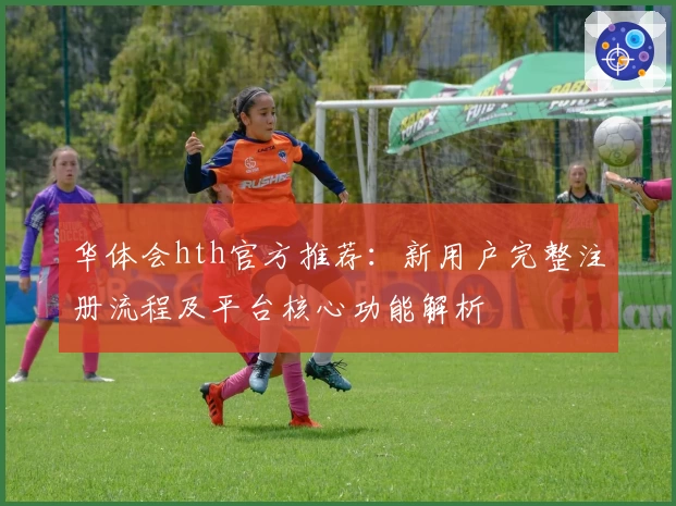 华体会hth官方推荐：新用户完整注册流程及平台核心功能解析