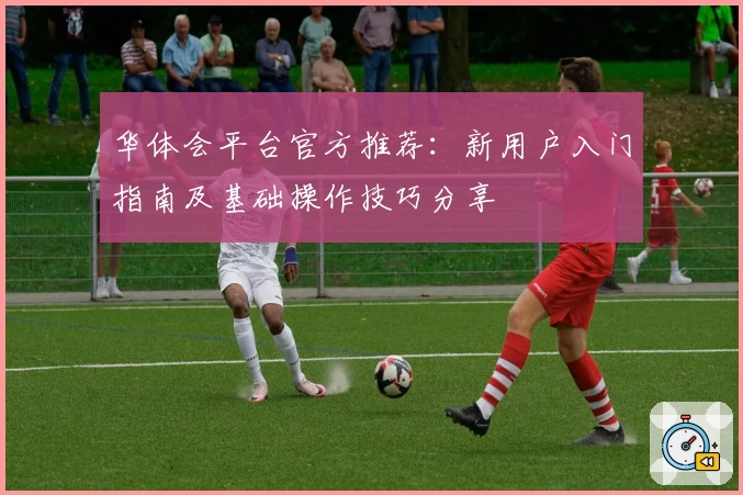 华体会平台官方推荐：新用户入门指南及基础操作技巧分享