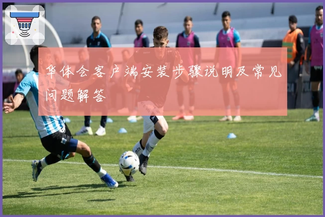 华体会客户端安装步骤说明及常见问题解答